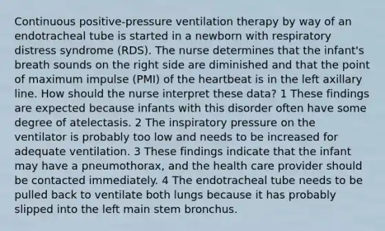 Continuous positive-pressure ventilation therapy by way of an endotracheal tube is started in a newborn with respiratory distress syndrome (RDS). The nurse determines that the infant's breath sounds on the right side are diminished and that the point of maximum impulse (PMI) of the heartbeat is in the left axillary line. How should the nurse interpret these data? 1 These findings are expected because infants with this disorder often have some degree of atelectasis. 2 The inspiratory pressure on the ventilator is probably too low and needs to be increased for adequate ventilation. 3 These findings indicate that the infant may have a pneumothorax, and the health care provider should be contacted immediately. 4 The endotracheal tube needs to be pulled back to ventilate both lungs because it has probably slipped into the left main stem bronchus.