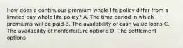 How does a continuous premium whole life policy differ from a limited pay whole life policy? A. The time period in which premiums will be paid B. The availability of cash value loans C. The availability of nonforfeiture options D. The settlement options