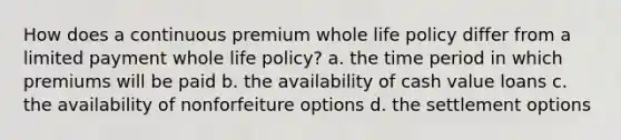 How does a continuous premium whole life policy differ from a limited payment whole life policy? a. the time period in which premiums will be paid b. the availability of cash value loans c. the availability of nonforfeiture options d. the settlement options