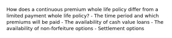 How does a continuous premium whole life policy differ from a limited payment whole life policy? - The time period and which premiums will be paid - The availability of cash value loans - The availability of non-forfeiture options - Settlement options