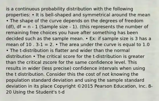 is a continuous probability distribution with the following properties: • It is bell-shaped and symmetrical around the mean • The shape of the curve depends on the degrees of freedom (df), df = n - 1 (Sample size - 1). (this represents the number of remaining free choices you have after something has been decided such as the sample mean. • Ex: if sample size is 3 has a mean of 10 . 3-1 = 2. • The area under the curve is equal to 1.0 • The t-distribution is flatter and wider than the normal distribution • The critical score for the t-distribution is greater than the critical zscore for the same confidence level. This results in wider (less precise) confidence intervals when using the t distribution. Consider this the cost of not knowing the population standard deviation and using the sample standard deviation in its place Copyright ©2015 Pearson Education, Inc. 8-20 Using the Student's t-d