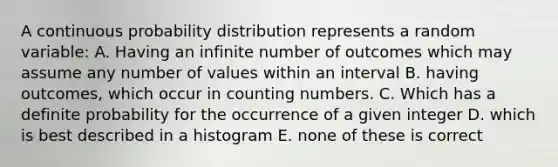 A continuous probability distribution represents a random variable: A. Having an infinite number of outcomes which may assume any number of values within an interval B. having outcomes, which occur in counting numbers. C. Which has a definite probability for the occurrence of a given integer D. which is best described in a histogram E. none of these is correct