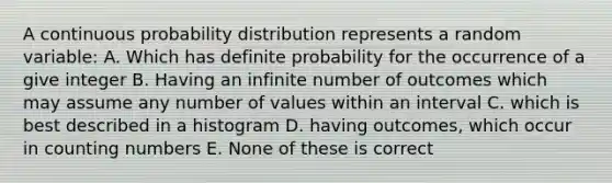 A continuous probability distribution represents a random variable: A. Which has definite probability for the occurrence of a give integer B. Having an infinite number of outcomes which may assume any number of values within an interval C. which is best described in a histogram D. having outcomes, which occur in counting numbers E. None of these is correct