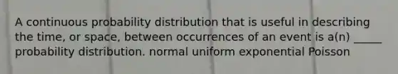 A continuous probability distribution that is useful in describing the time, or space, between occurrences of an event is a(n) _____ probability distribution. normal uniform exponential Poisson