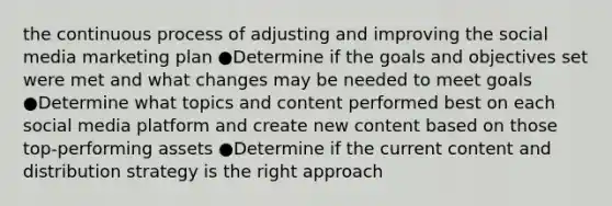 the continuous process of adjusting and improving the social media marketing plan ●Determine if the goals and objectives set were met and what changes may be needed to meet goals ●Determine what topics and content performed best on each social media platform and create new content based on those top-performing assets ●Determine if the current content and distribution strategy is the right approach