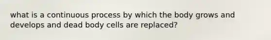 what is a continuous process by which the body grows and develops and dead body cells are replaced?