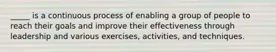 _____ is a continuous process of enabling a group of people to reach their goals and improve their effectiveness through leadership and various exercises, activities, and techniques.