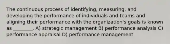 The continuous process of identifying, measuring, and developing the performance of individuals and teams and aligning their performance with the organization's goals is known as ________. A) strategic management B) performance analysis C) performance appraisal D) performance management