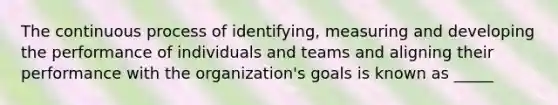 The continuous process of identifying, measuring and developing the performance of individuals and teams and aligning their performance with the organization's goals is known as _____