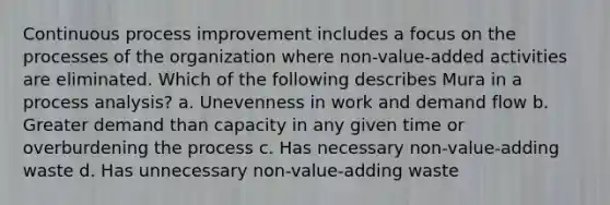 Continuous process improvement includes a focus on the processes of the organization where non-value-added activities are eliminated. Which of the following describes Mura in a process analysis? a. Unevenness in work and demand flow b. Greater demand than capacity in any given time or overburdening the process c. Has necessary non-value-adding waste d. Has unnecessary non-value-adding waste