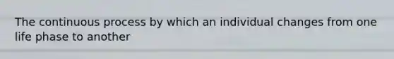 The continuous process by which an individual changes from one life phase to another