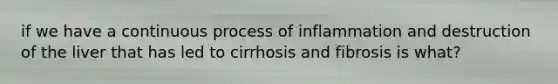 if we have a continuous process of inflammation and destruction of the liver that has led to cirrhosis and fibrosis is what?