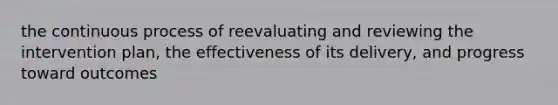 the continuous process of reevaluating and reviewing the intervention plan, the effectiveness of its delivery, and progress toward outcomes