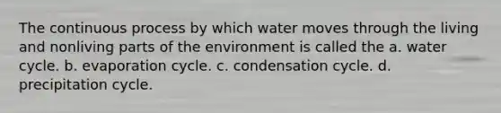 The continuous process by which water moves through the living and nonliving parts of the environment is called the a. water cycle. b. evaporation cycle. c. condensation cycle. d. precipitation cycle.