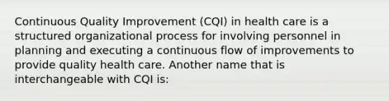 Continuous Quality Improvement (CQI) in health care is a structured organizational process for involving personnel in planning and executing a continuous flow of improvements to provide quality health care. Another name that is interchangeable with CQI is: