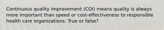 Continuous quality improvement (CQI) means quality is always more important than speed or cost-effectiveness to responsible health care organizations. True or false?