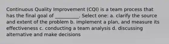 Continuous Quality Improvement (CQI) is a team process that has the final goal of __________. Select one: a. clarify the source and extent of the problem b. implement a plan, and measure its effectiveness c. conducting a team analysis d. discussing alternative and make decisions