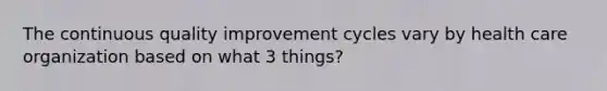 The continuous quality improvement cycles vary by health care organization based on what 3 things?