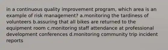 in a continuous quality improvement program, which area is an example of risk management? a.monitoring the tardiness of volunteers b.assuring that all bikes are returned to the equipment room c.monitoring staff attendance at professional development conferences d.monitoring community trip incident reports