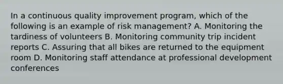 In a continuous quality improvement program, which of the following is an example of risk management? A. Monitoring the tardiness of volunteers B. Monitoring community trip incident reports C. Assuring that all bikes are returned to the equipment room D. Monitoring staff attendance at professional development conferences