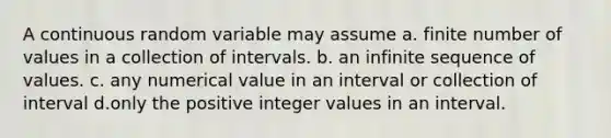 A continuous random variable may assume a. finite number of values in a collection of intervals. b. an infinite sequence of values. c. any numerical value in an interval or collection of interval d.only the positive integer values in an interval.