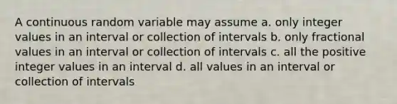 A continuous random variable may assume a. only integer values in an interval or collection of intervals b. only fractional values in an interval or collection of intervals c. all the positive integer values in an interval d. all values in an interval or collection of intervals