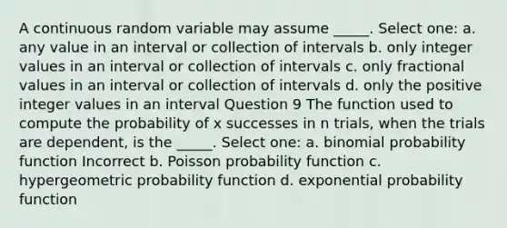 A continuous random variable may assume _____. Select one: a. any value in an interval or collection of intervals b. only integer values in an interval or collection of intervals c. only fractional values in an interval or collection of intervals d. only the positive integer values in an interval Question 9 The function used to compute the probability of x successes in n trials, when the trials are dependent, is the _____. Select one: a. binomial probability function Incorrect b. Poisson probability function c. hypergeometric probability function d. exponential probability function