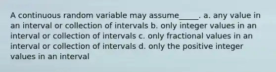 A continuous random variable may assume_____. a. any value in an interval or collection of intervals b. only integer values in an interval or collection of intervals c. only fractional values in an interval or collection of intervals d. only the positive integer values in an interval