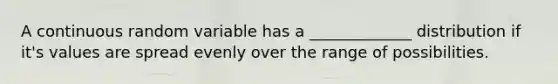 A continuous random variable has a _____________ distribution if it's values are spread evenly over the range of possibilities.