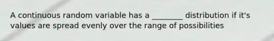 A continuous random variable has a ________ distribution if it's values are spread evenly over the range of possibilities