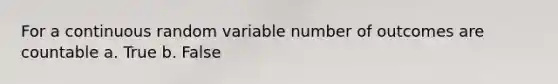 For a continuous random variable number of outcomes are countable a. True b. False