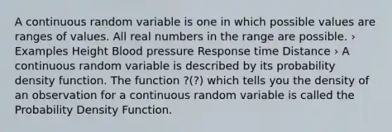 A continuous random variable is one in which possible values are ranges of values. All real numbers in the range are possible. › Examples Height Blood pressure Response time Distance › A continuous random variable is described by its probability density function. The function ?(?) which tells you the density of an observation for a continuous random variable is called the Probability Density Function.