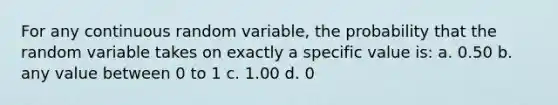 For any continuous random variable, the probability that the random variable takes on exactly a specific value is: a. 0.50 b. any value between 0 to 1 c. 1.00 d. 0