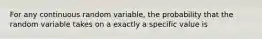 For any continuous random variable, the probability that the random variable takes on a exactly a specific value is