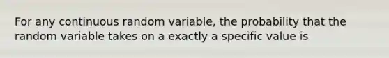 For any continuous random variable, the probability that the random variable takes on a exactly a specific value is