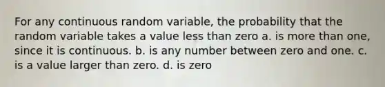 For any continuous random variable, the probability that the random variable takes a value less than zero a. is more than one, since it is continuous. b. is any number between zero and one. c. is a value larger than zero. d. is zero