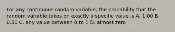 For any continuous random variable, the probability that the random variable takes on exactly a specific value is A. 1.00 B. 0.50 C. any value between 0 to 1 D. almost zero