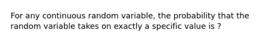 For any continuous random variable, the probability that the random variable takes on exactly a specific value is ?