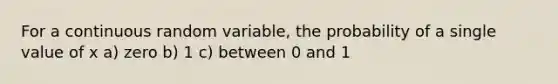 For a continuous random variable, the probability of a single value of x a) zero b) 1 c) between 0 and 1