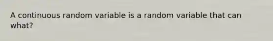 A continuous random variable is a random variable that can what?