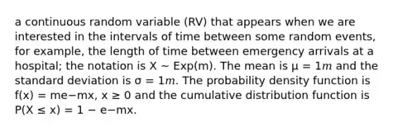 a continuous random variable (RV) that appears when we are interested in the intervals of time between some random events, for example, the length of time between emergency arrivals at a hospital; the notation is X ~ Exp(m). The mean is μ = 1𝑚 and the standard deviation is σ = 1𝑚. The probability density function is f(x) = me−mx, x ≥ 0 and the cumulative distribution function is P(X ≤ x) = 1 − e−mx.