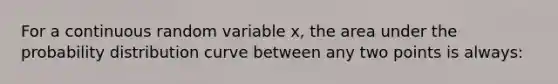 For a continuous random variable x, the area under the probability distribution curve between any two points is always: