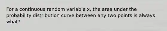 For a continuous random variable x, the area under the probability distribution curve between any two points is always what?