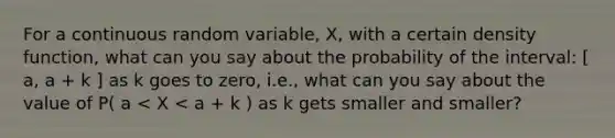 For a continuous random variable, X, with a certain density function, what can you say about the probability of the interval: [ a, a + k ] as k goes to zero, i.e., what can you say about the value of P( a < X < a + k ) as k gets smaller and smaller?