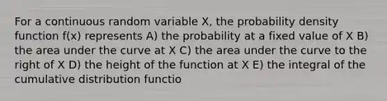 For a continuous random variable X, the probability density function f(x) represents A) the probability at a fixed value of X B) the area under the curve at X C) the area under the curve to the right of X D) the height of the function at X E) the integral of the cumulative distribution functio