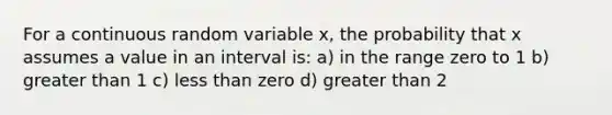 For a continuous random variable x, the probability that x assumes a value in an interval is: a) in the range zero to 1 b) greater than 1 c) less than zero d) greater than 2