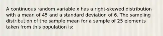 A continuous random variable x has a right-skewed distribution with a mean of 45 and a standard deviation of 6. The sampling distribution of the sample mean for a sample of 25 elements taken from this population is: