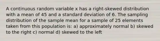 A continuous random variable x has a right-skewed distribution with a mean of 45 and a <a href='https://www.questionai.com/knowledge/kqGUr1Cldy-standard-deviation' class='anchor-knowledge'>standard deviation</a> of 6. The sampling distribution of the sample mean for a sample of 25 elements taken from this population is: a) approximately normal b) skewed to the right c) normal d) skewed to the left