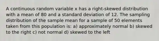 A continuous random variable x has a right-skewed distribution with a mean of 80 and a standard deviation of 12. The sampling distribution of the sample mean for a sample of 50 elements taken from this population is: a) approximately normal b) skewed to the right c) not normal d) skewed to the left