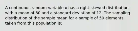 A continuous random variable x has a right-skewed distribution with a mean of 80 and a <a href='https://www.questionai.com/knowledge/kqGUr1Cldy-standard-deviation' class='anchor-knowledge'>standard deviation</a> of 12. The sampling distribution of the sample mean for a sample of 50 elements taken from this population is: